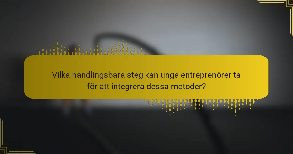 Vilka handlingsbara steg kan unga entreprenörer ta för att integrera dessa metoder?