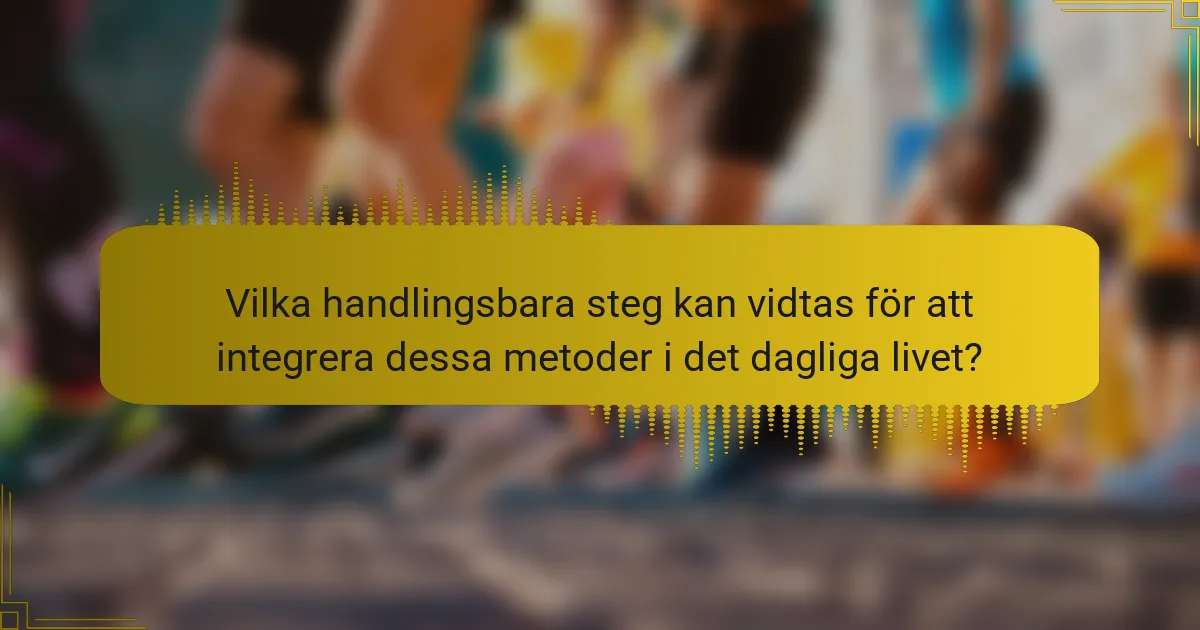 Vilka handlingsbara steg kan vidtas för att integrera dessa metoder i det dagliga livet?